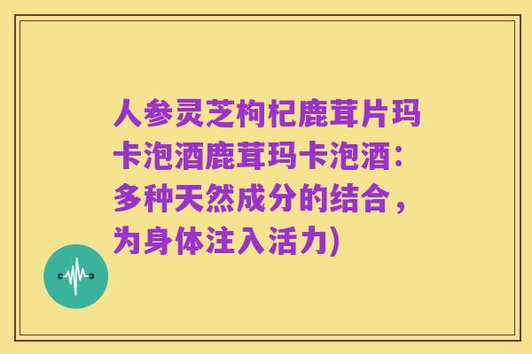 人参灵芝枸杞鹿茸片玛卡泡酒鹿茸玛卡泡酒:多种天然成分的结合,为身体注入活力)