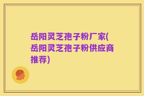 岳阳灵芝孢子粉厂家(岳阳灵芝孢子粉供应商推荐)