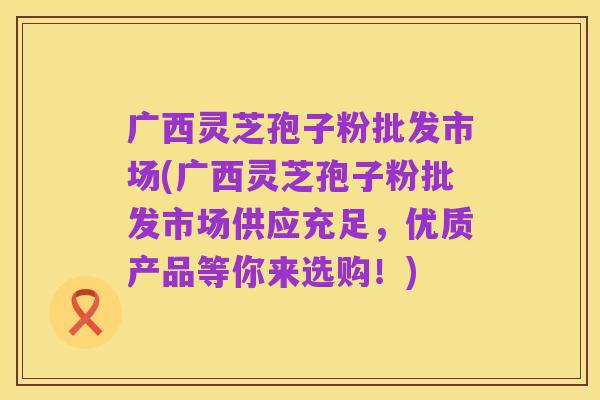 广西灵芝孢子粉批发市场(广西灵芝孢子粉批发市场供应充足，优质产品等你来选购！)
