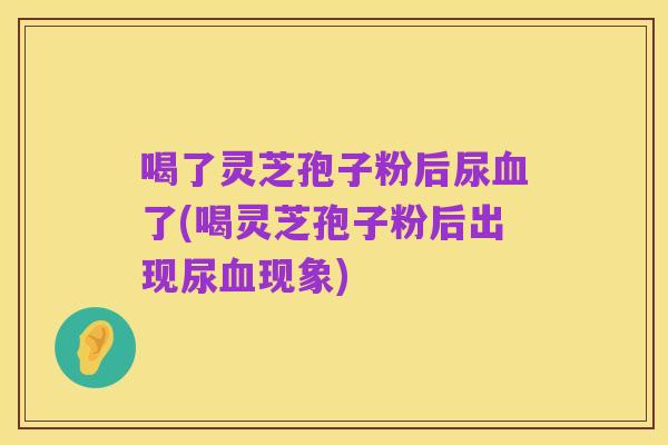 喝了灵芝孢子粉后尿血了(喝灵芝孢子粉后出现尿血现象)