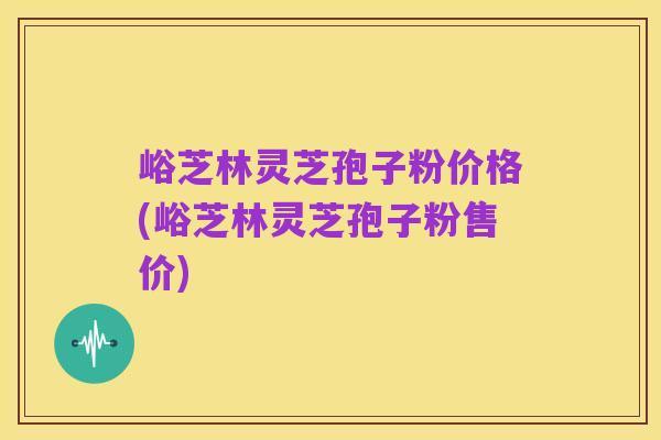 峪芝林灵芝孢子粉价格(峪芝林灵芝孢子粉售价)