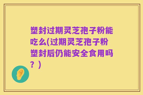 塑封过期灵芝孢子粉能吃么(过期灵芝孢子粉塑封后仍能安全食用吗?)