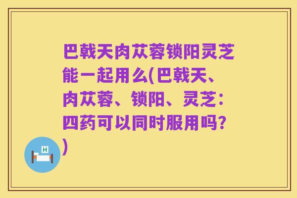 巴戟天肉苁蓉锁阳灵芝能一起用么(巴戟天、肉苁蓉、锁阳、灵芝:四药可以同时服用吗?)