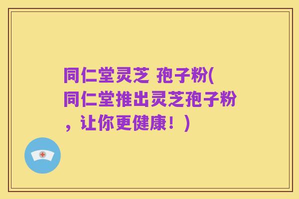 同仁堂灵芝 孢子粉(同仁堂推出灵芝孢子粉，让你更健康！)