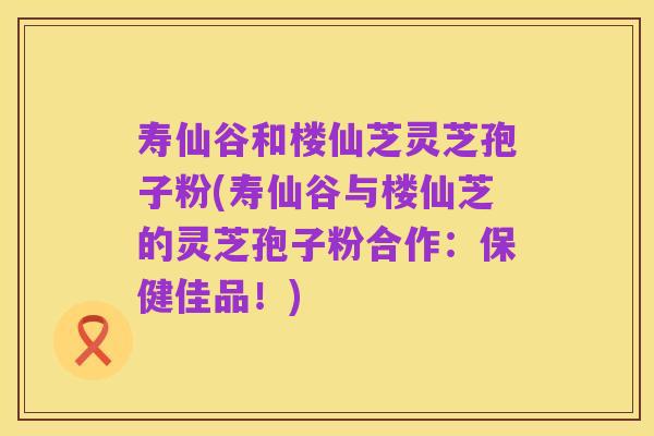 寿仙谷和楼仙芝灵芝孢子粉(寿仙谷与楼仙芝的灵芝孢子粉合作:保健佳品!)