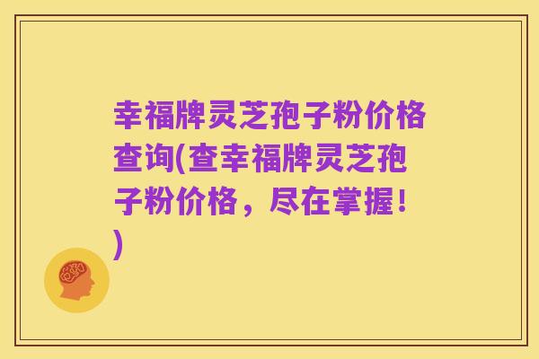幸福牌灵芝孢子粉价格查询(查幸福牌灵芝孢子粉价格，尽在掌握！)