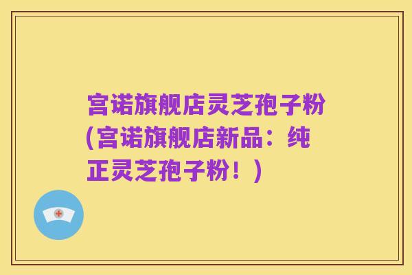 宫诺旗舰店灵芝孢子粉(宫诺旗舰店新品:纯正灵芝孢子粉!)