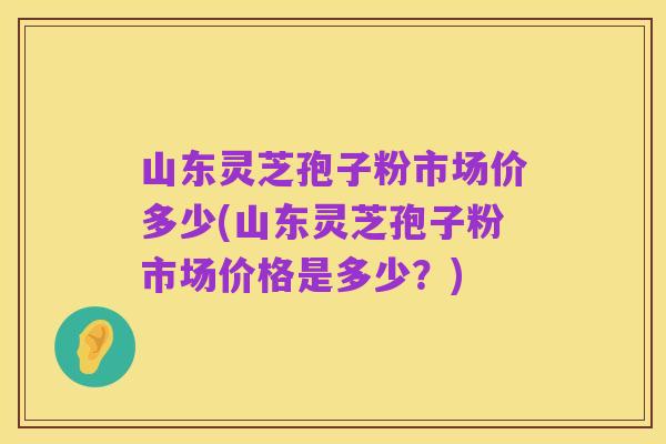 山东灵芝孢子粉市场价多少(山东灵芝孢子粉市场价格是多少?)