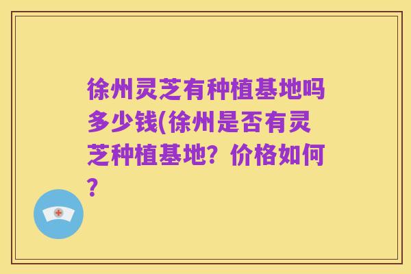 徐州灵芝有种植基地吗多少钱(徐州是否有灵芝种植基地?价格如何?