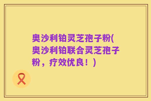 奥沙利铂灵芝孢子粉(奥沙利铂联合灵芝孢子粉,疗效优良!)