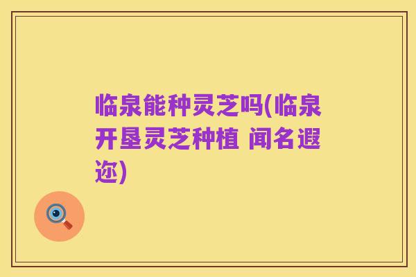 临泉能种灵芝吗(临泉开垦灵芝种植 闻名遐迩)