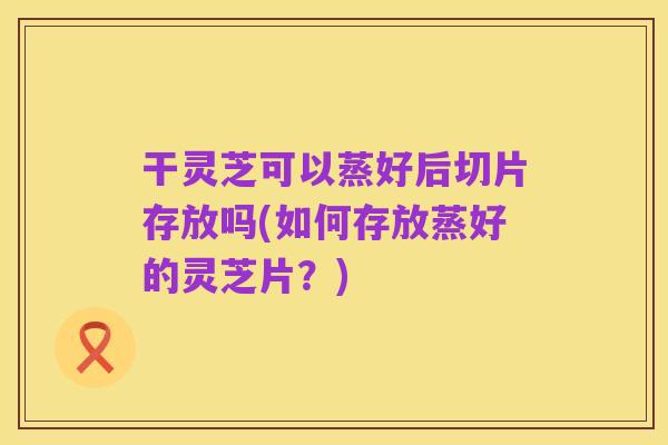 干灵芝可以蒸好后切片存放吗(如何存放蒸好的灵芝片?)