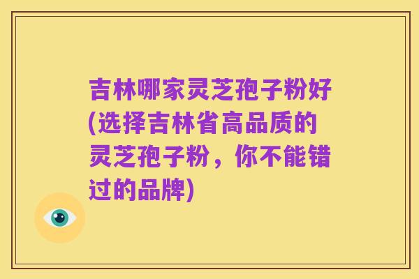 吉林哪家灵芝孢子粉好(选择吉林省高品质的灵芝孢子粉，你不能错过的品牌)