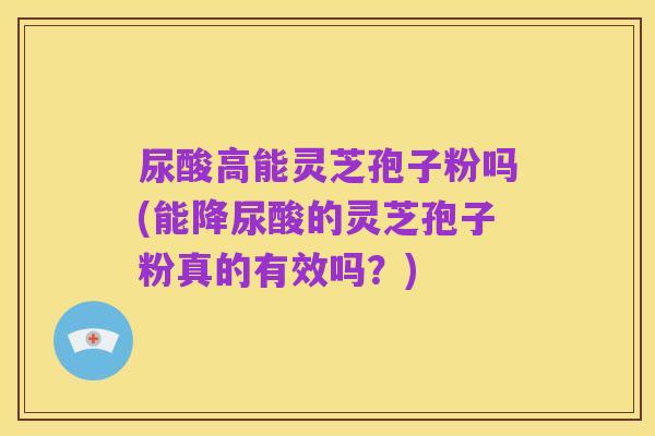 尿酸高能灵芝孢子粉吗(能降尿酸的灵芝孢子粉真的有效吗?)