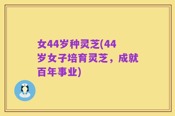 女44岁种灵芝(44岁女子培育灵芝，成就百年事业)