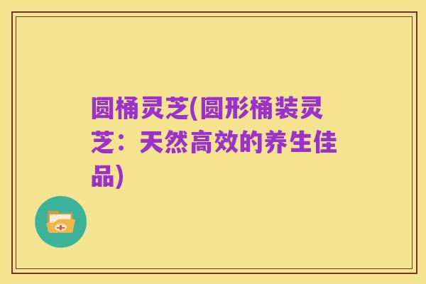 圆桶灵芝(圆形桶装灵芝:天然高效的养生佳品)
