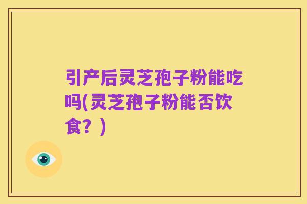 引产后灵芝孢子粉能吃吗(灵芝孢子粉能否饮食?)