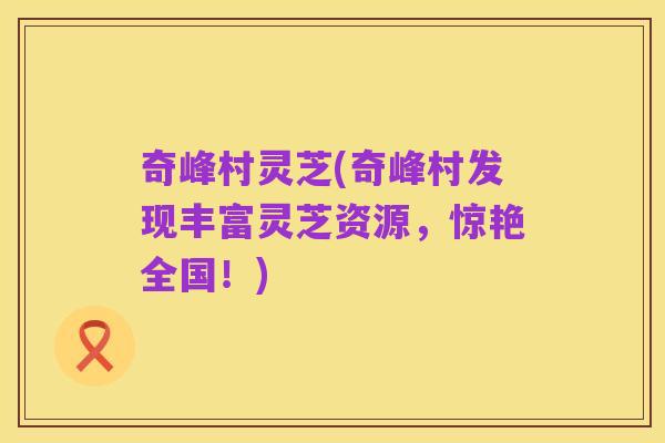 奇峰村灵芝(奇峰村发现丰富灵芝资源，惊艳全国！)