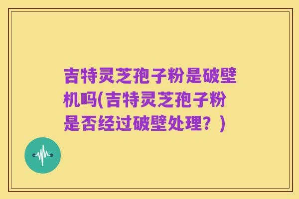 吉特灵芝孢子粉是破壁机吗(吉特灵芝孢子粉是否经过破壁处理？)