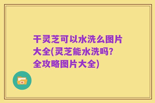 干灵芝可以水洗么图片大全(灵芝能水洗吗?全攻略图片大全)