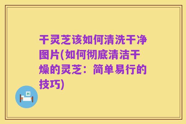 干灵芝该如何清洗干净图片(如何彻底清洁干燥的灵芝：简单易行的技巧)