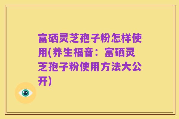 富硒灵芝孢子粉怎样使用(养生福音:富硒灵芝孢子粉使用方法大公开)
