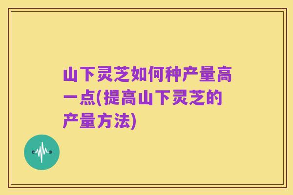山下灵芝如何种产量高一点(提高山下灵芝的产量方法)