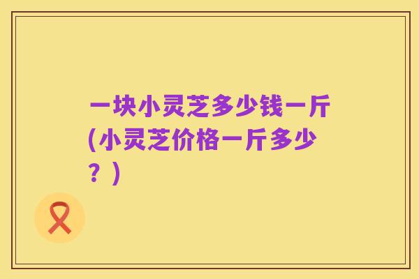 一块小灵芝多少钱一斤(小灵芝价格一斤多少?)