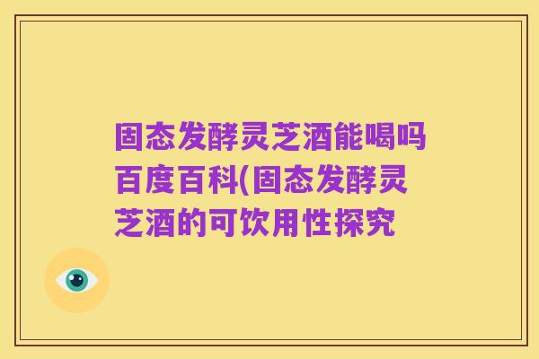 固态发酵灵芝酒能喝吗百度百科(固态发酵灵芝酒的可饮用性探究