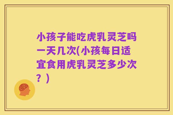 小孩子能吃虎乳灵芝吗一天几次(小孩每日适宜食用虎乳灵芝多少次?)