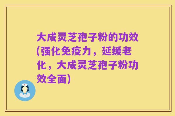 大成灵芝孢子粉的功效(强化免疫力,延缓老化,大成灵芝孢子粉功效全面)