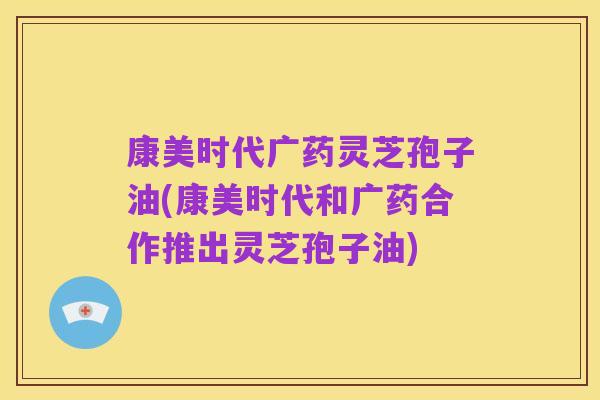 康美时代广药灵芝孢子油(康美时代和广药合作推出灵芝孢子油)