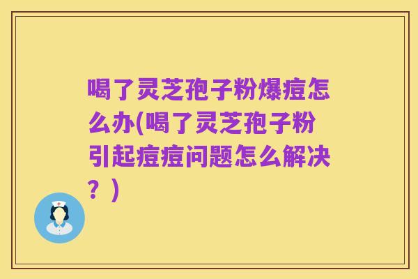 喝了灵芝孢子粉爆痘怎么办(喝了灵芝孢子粉引起痘痘问题怎么解决?)