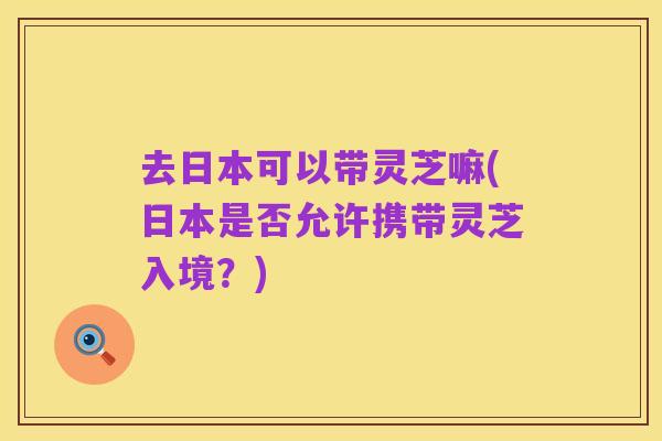 去日本可以带灵芝嘛(日本是否允许携带灵芝入境?)