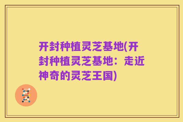 开封种植灵芝基地(开封种植灵芝基地:走近神奇的灵芝王国)