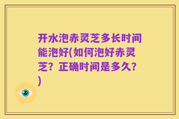 开水泡赤灵芝多长时间能泡好(如何泡好赤灵芝？正确时间是多久？)