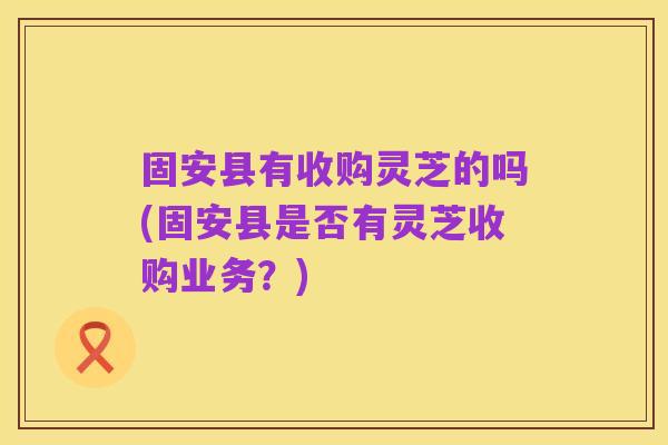 固安县有收购灵芝的吗(固安县是否有灵芝收购业务?)