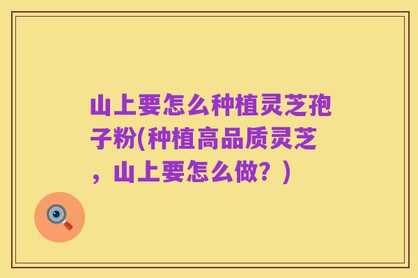 山上要怎么种植灵芝孢子粉(种植高品质灵芝，山上要怎么做？)