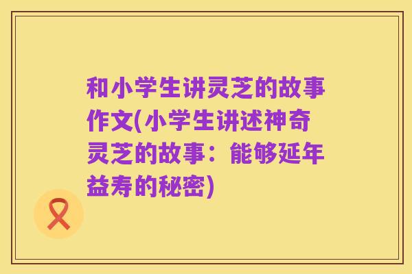 和小学生讲灵芝的故事作文(小学生讲述神奇灵芝的故事:能够延年益寿的秘密)