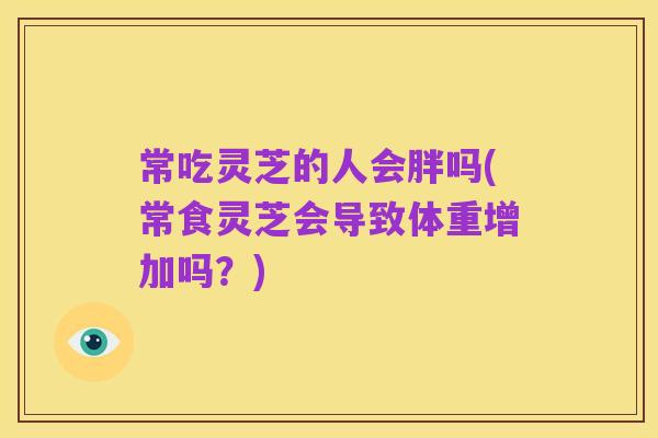 常吃灵芝的人会胖吗(常食灵芝会导致体重增加吗?)