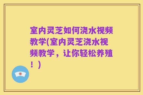 室内灵芝如何浇水视频教学(室内灵芝浇水视频教学，让你轻松养殖！)