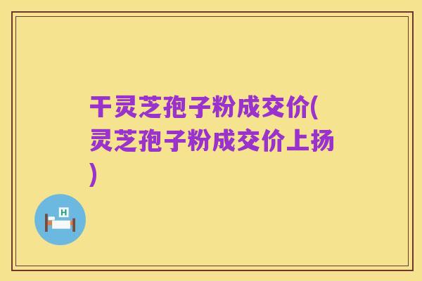 干灵芝孢子粉成交价(灵芝孢子粉成交价上扬)