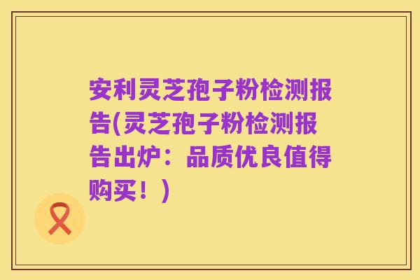 安利灵芝孢子粉检测报告(灵芝孢子粉检测报告出炉:品质优良值得购买!)