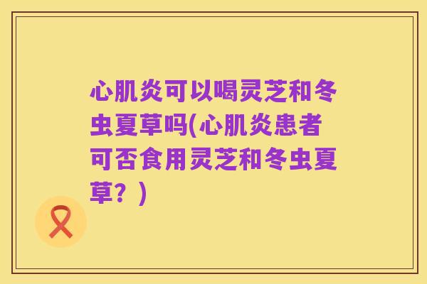 心肌炎可以喝灵芝和冬虫夏草吗(心肌炎患者可否食用灵芝和冬虫夏草?)