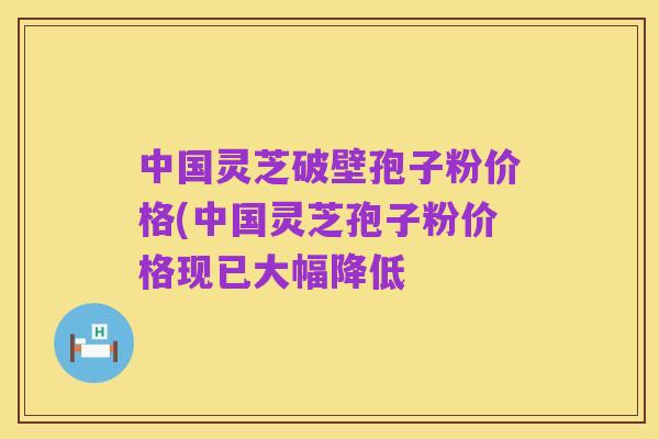 中国灵芝破壁孢子粉价格(中国灵芝孢子粉价格现已大幅降低