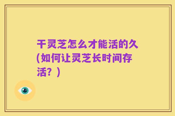 干灵芝怎么才能活的久(如何让灵芝长时间存活?)