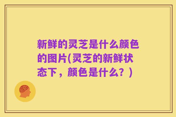 新鲜的灵芝是什么颜色的图片(灵芝的新鲜状态下,颜色是什么?)