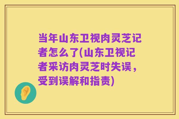 当年山东卫视肉灵芝记者怎么了(山东卫视记者采访肉灵芝时失误,受到误解和指责)