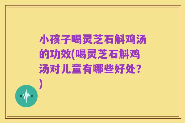 小孩子喝灵芝石斛鸡汤的功效(喝灵芝石斛鸡汤对儿童有哪些好处？)