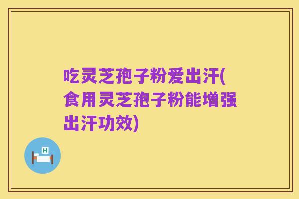 吃灵芝孢子粉爱出汗(食用灵芝孢子粉能增强出汗功效)